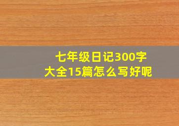 七年级日记300字大全15篇怎么写好呢