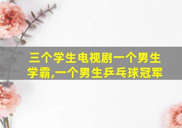 三个学生电视剧一个男生学霸,一个男生乒乓球冠军