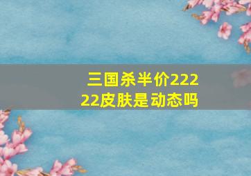 三国杀半价22222皮肤是动态吗