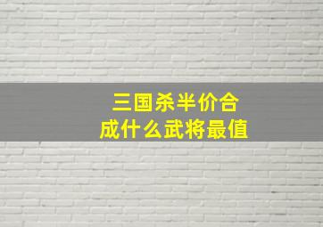 三国杀半价合成什么武将最值