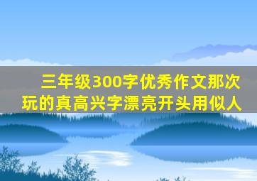 三年级300字优秀作文那次玩的真高兴字漂亮开头用似人