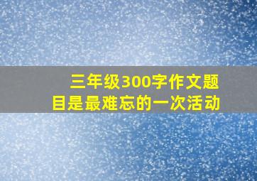 三年级300字作文题目是最难忘的一次活动