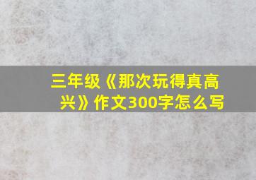 三年级《那次玩得真高兴》作文300字怎么写