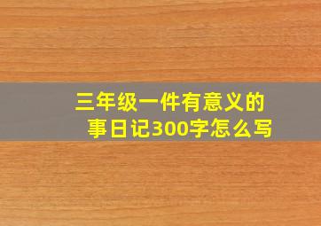 三年级一件有意义的事日记300字怎么写