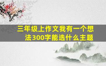 三年级上作文我有一个想法300字能选什么主题