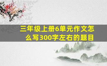 三年级上册6单元作文怎么写300字左右的题目