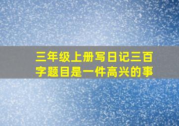 三年级上册写日记三百字题目是一件高兴的事