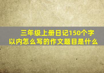 三年级上册日记150个字以内怎么写的作文题目是什么