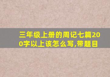 三年级上册的周记七篇200字以上该怎么写,带题目