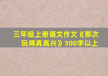 三年级上册语文作文《那次玩得真高兴》300字以上