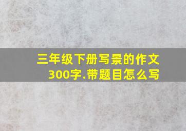 三年级下册写景的作文300字.带题目怎么写