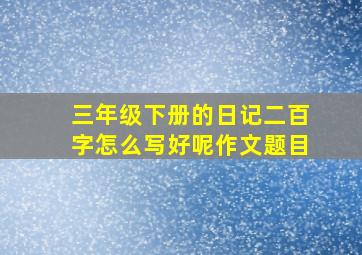 三年级下册的日记二百字怎么写好呢作文题目