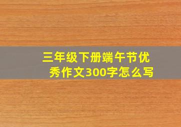 三年级下册端午节优秀作文300字怎么写