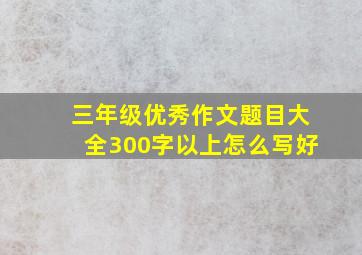 三年级优秀作文题目大全300字以上怎么写好