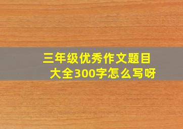 三年级优秀作文题目大全300字怎么写呀