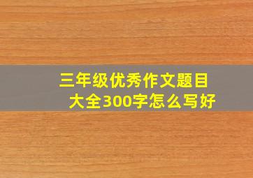 三年级优秀作文题目大全300字怎么写好