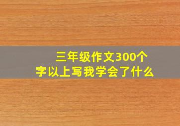 三年级作文300个字以上写我学会了什么