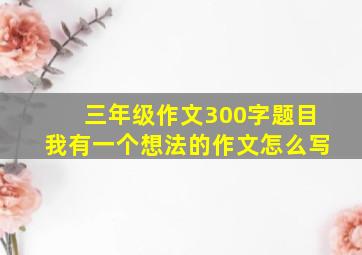 三年级作文300字题目我有一个想法的作文怎么写