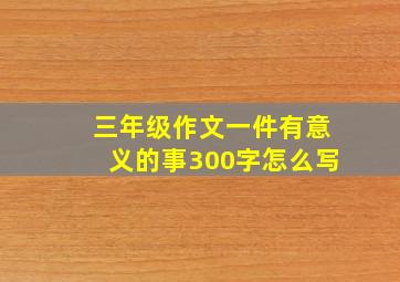 三年级作文一件有意义的事300字怎么写