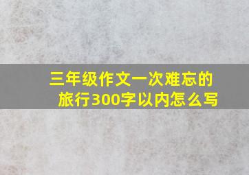 三年级作文一次难忘的旅行300字以内怎么写