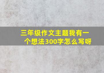 三年级作文主题我有一个想法300字怎么写呀