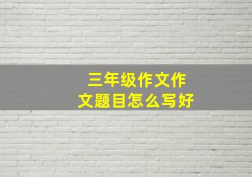 三年级作文作文题目怎么写好