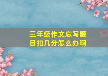 三年级作文忘写题目扣几分怎么办啊