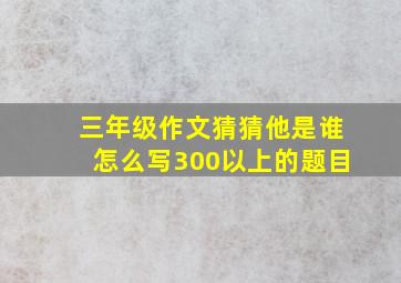 三年级作文猜猜他是谁怎么写300以上的题目