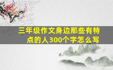 三年级作文身边那些有特点的人300个字怎么写