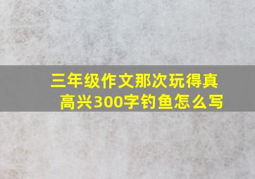 三年级作文那次玩得真高兴300字钓鱼怎么写