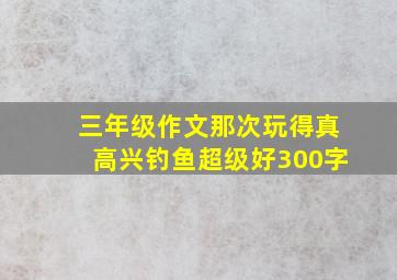 三年级作文那次玩得真高兴钓鱼超级好300字