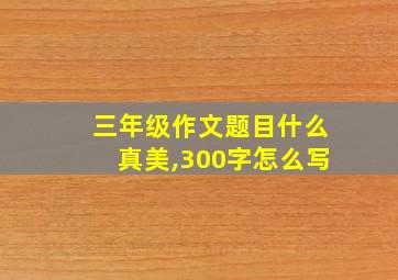 三年级作文题目什么真美,300字怎么写