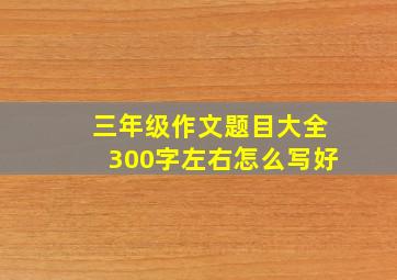 三年级作文题目大全300字左右怎么写好