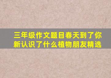 三年级作文题目春天到了你新认识了什么植物朋友精选