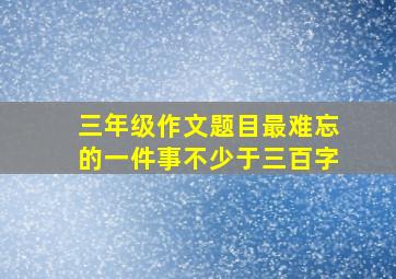 三年级作文题目最难忘的一件事不少于三百字