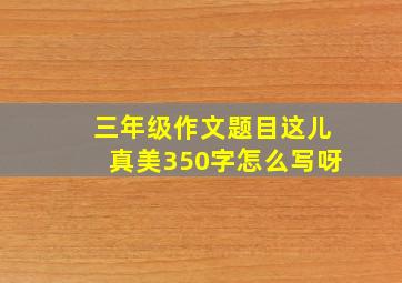 三年级作文题目这儿真美350字怎么写呀