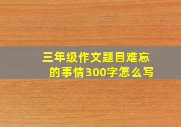 三年级作文题目难忘的事情300字怎么写