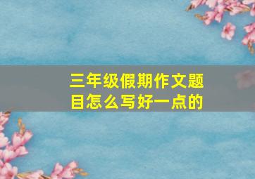 三年级假期作文题目怎么写好一点的