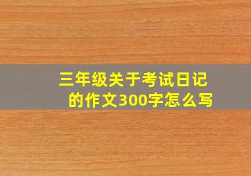 三年级关于考试日记的作文300字怎么写