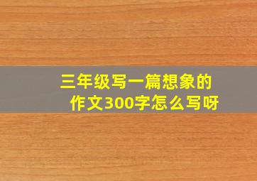 三年级写一篇想象的作文300字怎么写呀