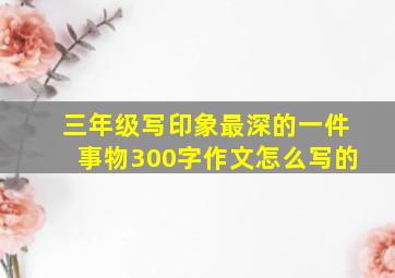 三年级写印象最深的一件事物300字作文怎么写的