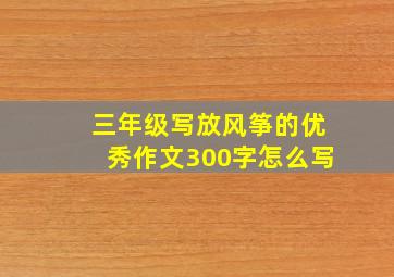 三年级写放风筝的优秀作文300字怎么写