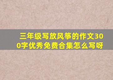 三年级写放风筝的作文300字优秀免费合集怎么写呀