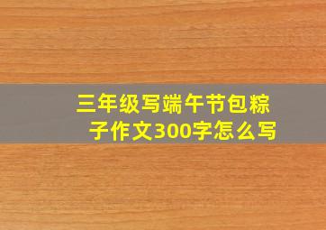 三年级写端午节包粽子作文300字怎么写