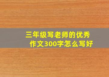 三年级写老师的优秀作文300字怎么写好