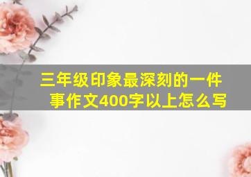 三年级印象最深刻的一件事作文400字以上怎么写