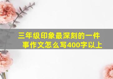 三年级印象最深刻的一件事作文怎么写400字以上