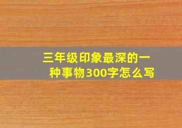 三年级印象最深的一种事物300字怎么写