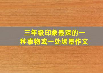 三年级印象最深的一种事物或一处场景作文