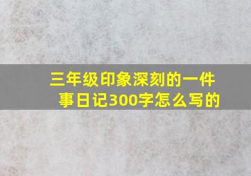 三年级印象深刻的一件事日记300字怎么写的